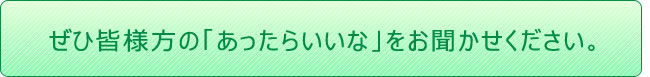 ぜひ皆様方の「あったらいいな」をお聞かせください。