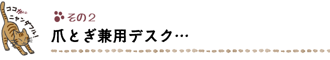 ココがニャンダフル！その２ 爪とぎ兼用デスク…